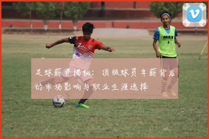 足球薪资揭秘：顶级球员年薪背后的市场影响与职业生涯选择