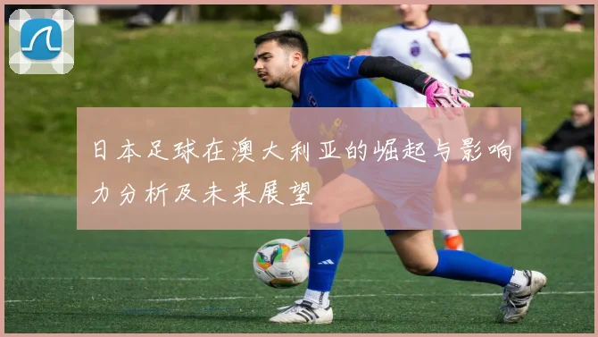 日本足球在澳大利亚的崛起与影响力分析及未来展望