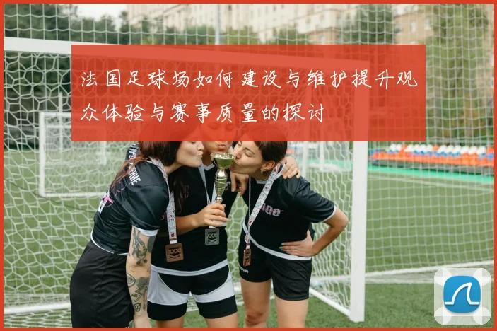 法国足球场如何建设与维护提升观众体验与赛事质量的探讨