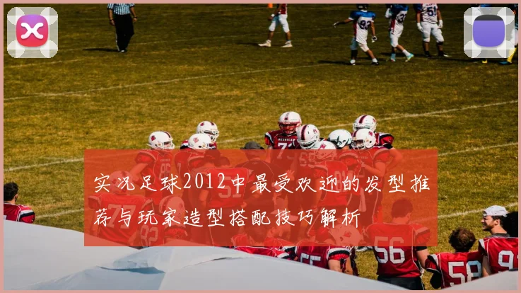 实况足球2012中最受欢迎的发型推荐与玩家造型搭配技巧解析