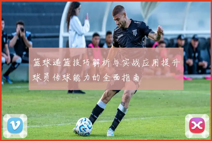 篮球递篮技巧解析与实战应用提升球员传球能力的全面指南