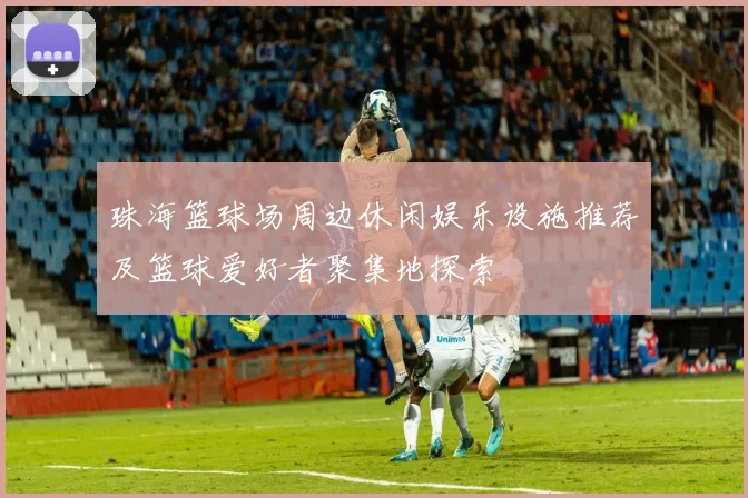 珠海篮球场周边休闲娱乐设施推荐及篮球爱好者聚集地探索